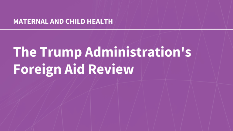 The Trump Administration’s Foreign Aid Review: Status of U.S. Global Maternal and Child Health Efforts The Trump Administration’s Foreign Aid Review: Status of U.S. Global Maternal and Child Health Efforts